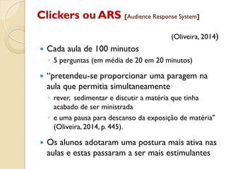 Clickers ou ARS [Audience Response System]
(Oliveira, 2014)
 Cada aula de 100 minutos
◦ 5 perguntas (em média de 20 em 20 minutos)
 “pretendeu-se proporcionar uma paragem na
aula que permitia simultaneamente
◦ rever, sedimentar e discutir a matéria que tinha
acabado de ser ministrada
◦ e uma pausa para descanso da exposição de matéria"
(Oliveira, 2014, p. 445).
 Os alunos adotaram uma postura mais ativa nas
aulas e estas passaram a ser mais estimulantes
 