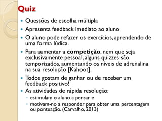 Quiz
 Questões de escolha múltipla
 Apresenta feedback imediato ao aluno
 O aluno pode refazer os exercícios, aprendendo de
uma forma lúdica.
 Para aumentar a competição, nem que seja
exclusivamente pessoal, alguns quizzes são
temporizados, aumentando os níveis de adrenalina
na sua resolução [Kahoot].
 Todos gostam de ganhar ou de receber um
feedback positivo!
 As atividades de rápida resolução:
◦ estimulam o aluno a pensar e
◦ motivam-no a responder para obter uma percentagem
ou pontuação. (Carvalho, 2013)
 