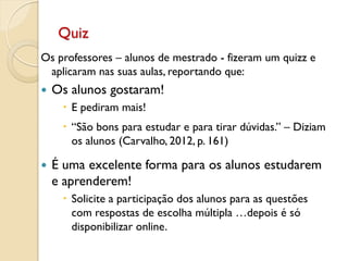 Quiz
Os professores – alunos de mestrado - fizeram um quizz e
aplicaram nas suas aulas, reportando que:
 Os alunos gostaram!
 E pediram mais!
 “São bons para estudar e para tirar dúvidas.” – Diziam
os alunos (Carvalho, 2012, p. 161)
 É uma excelente forma para os alunos estudarem
e aprenderem!
 Solicite a participação dos alunos para as questões
com respostas de escolha múltipla …depois é só
disponibilizar online.
 
