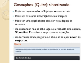 Gosoapbox [Quizz]: sintetizando
 Pode ser com escolha múltipla ou resposta curta
 Pode ser feita uma descrição; incluir imagens
 Pode ter uma explicação para ser vista depois da
resposta
 Ao responder, não se sabe logo se a resposta está correta.
Só no fim! Mas vê-se a resposta e a correção.
 Ao terminar, ainda pergunta ao aluno se se quer rever as
respostas.
 