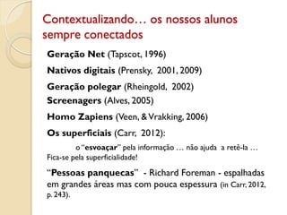Contextualizando… os nossos alunos
sempre conectados
Geração Net (Tapscot, 1996)
Nativos digitais (Prensky, 2001, 2009)
Geração polegar (Rheingold, 2002)
Screenagers (Alves, 2005)
Homo Zapiens (Veen, &Vrakking, 2006)
Os superficiais (Carr, 2012):
o “esvoaçar” pela informação … não ajuda a retê-la …
Fica-se pela superficialidade!
“Pessoas panquecas” - Richard Foreman - espalhadas
em grandes áreas mas com pouca espessura (in Carr, 2012,
p. 243).
 