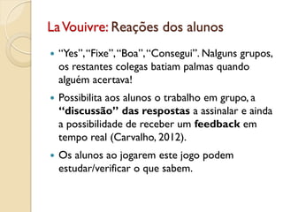 LaVouivre: Reações dos alunos
 “Yes”,“Fixe”,“Boa”,“Consegui”. Nalguns grupos,
os restantes colegas batiam palmas quando
alguém acertava!
 Possibilita aos alunos o trabalho em grupo, a
“discussão” das respostas a assinalar e ainda
a possibilidade de receber um feedback em
tempo real (Carvalho, 2012).
 Os alunos ao jogarem este jogo podem
estudar/verificar o que sabem.
 