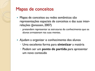 Mapas de conceitos
 Mapas de conceitos ou redes semânticas são
representações espaciais de conceitos e das suas inter-
relações (Jonassen, 2007)
◦ pretendem representar as estruturas do conhecimento que os
alunos armazenam nas suas mentes.
 Ajudam a organizar o conhecimento dos alunos
◦ Uma excelente forma para sintetizar a matéria
◦ Podem ser um ponto de partida para apresentar
um novo conteúdo
 