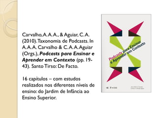 Carvalho,A.A.A., & Aguiar, C.A.
(2010).Taxonomia de Podcasts. In
A.A.A. Carvalho & C.A.A.Aguiar
(Orgs.), Podcasts para Ensinar e
Aprender em Contexto (pp. 19-
43). Santo Tirso: De Facto.
16 capítulos – com estudos
realizados nos diferentes níveis de
ensino: do Jardim de Infância ao
Ensino Superior.
 