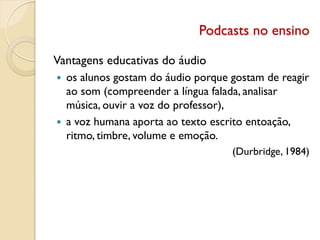 Podcasts no ensino
Vantagens educativas do áudio
 os alunos gostam do áudio porque gostam de reagir
ao som (compreender a língua falada, analisar
música, ouvir a voz do professor),
 a voz humana aporta ao texto escrito entoação,
ritmo, timbre, volume e emoção.
(Durbridge, 1984)
 
