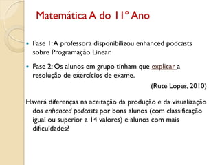 Matemática A do 11º Ano
 Fase 1:A professora disponibilizou enhanced podcasts
sobre Programação Linear.
 Fase 2: Os alunos em grupo tinham que explicar a
resolução de exercícios de exame.
(Rute Lopes, 2010)
Haverá diferenças na aceitação da produção e da visualização
dos enhanced podcasts por bons alunos (com classificação
igual ou superior a 14 valores) e alunos com mais
dificuldades?
 