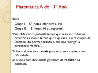 Matemática A do 11º Ano
N=42
Grupo I – 27 (notas inferiores a 14)
Grupo II – 15 (notas 14 ou superior)
“Para elaborar os podcasts temos que resolver todos os
exercícios à mão e temos que explicar a sua resolução de
forma muito pormenorizada o que nos “obriga” a
perceber a matéria”.
Os bons alunos viram mais podcasts que os alunos com
dificuldade.
Os alunos com dificuldade gostaram de realizar os
podcasts.
 