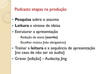  Pesquisa sobre o assunto
 Leitura e síntese de ideias
 Estruturar a apresentação
 Redação do texto [escrita]
 Escolher música [não obrigatório]
 Treinar a leitura e a sequência de apresentação
[no caso de não ser só áudio]
 Gravar [edição] – Audacity, Jing
Podcasts: etapas na produção
 
