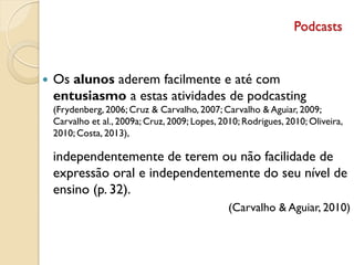 Podcasts
 Os alunos aderem facilmente e até com
entusiasmo a estas atividades de podcasting
(Frydenberg, 2006; Cruz & Carvalho, 2007; Carvalho & Aguiar, 2009;
Carvalho et al., 2009a; Cruz, 2009; Lopes, 2010; Rodrigues, 2010; Oliveira,
2010; Costa, 2013),
independentemente de terem ou não facilidade de
expressão oral e independentemente do seu nível de
ensino (p. 32).
(Carvalho & Aguiar, 2010)
 
