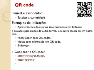 QR code
“visível e escondido”
◦ Suscitar a curiosidade
Exemplos de utilização:
◦ Apresentações dos alunos são convertidas em QRcode
e enviadas para alunos de outra turma, em outra escola ou em outro
país.
◦ Peddy-paper com QR codes.
◦ Visitas com informação em QR code.
◦ Endereços
 Onde criar o QR code?
◦ http://www.qrstuff.com/
◦ http://goqr.me/
◦ …
 