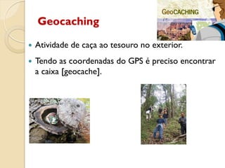 Geocaching
 Atividade de caça ao tesouro no exterior.
 Tendo as coordenadas do GPS é preciso encontrar
a caixa [geocache].
 