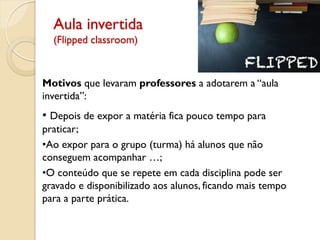 Aula invertida
(Flipped classroom)
Motivos que levaram professores a adotarem a “aula
invertida”:
• Depois de expor a matéria fica pouco tempo para
praticar;
•Ao expor para o grupo (turma) há alunos que não
conseguem acompanhar …;
•O conteúdo que se repete em cada disciplina pode ser
gravado e disponibilizado aos alunos, ficando mais tempo
para a parte prática.
 
