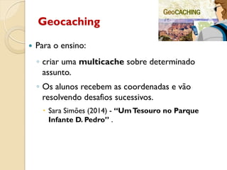 Geocaching
 Para o ensino:
◦ criar uma multicache sobre determinado
assunto.
◦ Os alunos recebem as coordenadas e vão
resolvendo desafios sucessivos.
 Sara Simões (2014) - “UmTesouro no Parque
Infante D. Pedro” .
 