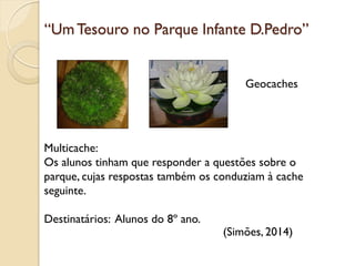 “UmTesouro no Parque Infante D.Pedro”
Geocaches
Multicache:
Os alunos tinham que responder a questões sobre o
parque, cujas respostas também os conduziam à cache
seguinte.
Destinatários: Alunos do 8º ano.
(Simões, 2014)
 