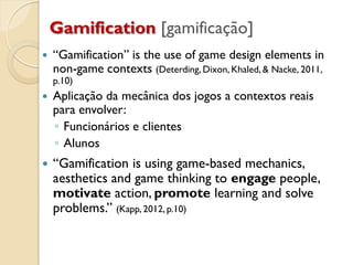 Gamification [gamificação]
 “Gamification” is the use of game design elements in
non-game contexts (Deterding, Dixon, Khaled, & Nacke, 2011,
p.10)
 Aplicação da mecânica dos jogos a contextos reais
para envolver:
◦ Funcionários e clientes
◦ Alunos
 “Gamification is using game-based mechanics,
aesthetics and game thinking to engage people,
motivate action, promote learning and solve
problems.” (Kapp, 2012, p.10)
 