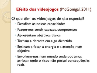 Efeito dos videojogos (McGonigal, 2011)
O que têm os videojogos de tão especial?
◦ Desafiam as nossas capacidades
◦ Fazem-nos sentir capazes, competentes
◦ Apresentam objetivos claros
◦ Tornam a derrota em algo divertido
◦ Ensinam a focar a energia e a atenção num
objetivo
◦ Envolvem-nos num mundo onde podemos
arriscar, onde o risco não possui consequências
reais.
 