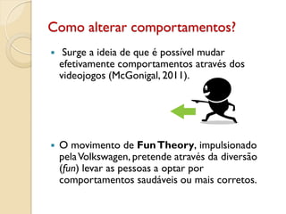 Como alterar comportamentos?
 Surge a ideia de que é possível mudar
efetivamente comportamentos através dos
videojogos (McGonigal, 2011).
 O movimento de FunTheory, impulsionado
pelaVolkswagen, pretende através da diversão
(fun) levar as pessoas a optar por
comportamentos saudáveis ou mais corretos.
 