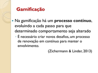 Gamificação
 Na gamificação há um processo contínuo,
evoluindo a cada passo para que
determinado comportamento seja alterado
◦ É necessário criar novos desafios, um processo
de renovação em contínuo para manter o
envolvimento.
(Zichermann & Linder, 2013)
 