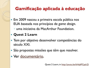 Gamificação aplicada à educação
Quest 2 Learn, in http://youtu.be/kHtj6PCpyLQ
 Em 2009 nasceu a primeira escola pública nos
EUA baseada nos princípios de game design.
◦ uma iniciativa da MacArthur Foundation.
 Quest 2 Learn
 Tem por objetivo desenvolver competências do
século XXI.
 São propostas missões que têm que resolver.
 Ver documentário.
 