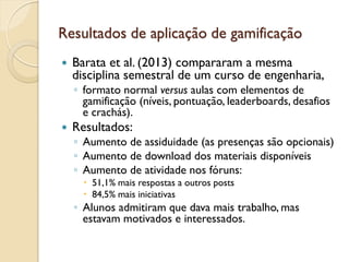 Resultados de aplicação de gamificação
 Barata et al. (2013) compararam a mesma
disciplina semestral de um curso de engenharia,
◦ formato normal versus aulas com elementos de
gamificação (níveis, pontuação, leaderboards, desafios
e crachás).
 Resultados:
◦ Aumento de assiduidade (as presenças são opcionais)
◦ Aumento de download dos materiais disponíveis
◦ Aumento de atividade nos fóruns:
 51,1% mais respostas a outros posts
 84,5% mais iniciativas
◦ Alunos admitiram que dava mais trabalho, mas
estavam motivados e interessados.
 