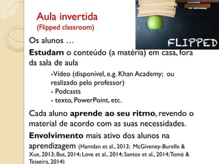 Aula invertida
(Flipped classroom)
Os alunos …
Estudam o conteúdo (a matéria) em casa, fora
da sala de aula
-Vídeo (disponível, e.g. Khan Academy; ou
realizado pelo professor)
- Podcasts
- texto, PowerPoint, etc.
Cada aluno aprende ao seu ritmo, revendo o
material de acordo com as suas necessidades.
Envolvimento mais ativo dos alunos na
aprendizagem (Hamdan et al., 2013; McGiveney-Burelle &
Xue, 2013; But, 2014; Love et al., 2014; Santos et al., 2014;Tomé &
Teixeira, 2014)
 