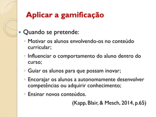 Aplicar a gamificação
 Quando se pretende:
◦ Motivar os alunos envolvendo-os no conteúdo
curricular;
◦ Influenciar o comportamento do aluno dentro do
curso;
◦ Guiar os alunos para que possam inovar;
◦ Encorajar os alunos a autonomamente desenvolver
competências ou adquirir conhecimento;
◦ Ensinar novos conteúdos.
(Kapp, Blair, & Mesch, 2014, p.65)
 