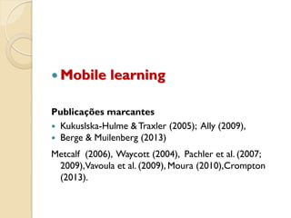 Mobile learning
Publicações marcantes
 Kukuslska-Hulme &Traxler (2005); Ally (2009),
 Berge & Muilenberg (2013)
Metcalf (2006), Waycott (2004), Pachler et al. (2007;
2009),Vavoula et al. (2009), Moura (2010),Crompton
(2013).
 
