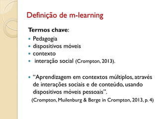 Definição de m-learning
Termos chave:
 Pedagogia
 dispositivos móveis
 contexto
 interação social (Crompton, 2013).
 “Aprendizagem em contextos múltiplos, através
de interações sociais e de conteúdo, usando
dispositivos móveis pessoais”.
(Crompton, Muilenburg & Berge in Crompton, 2013, p. 4)
 