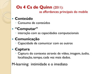 Os 4 Cs de Quinn (2011):
as affordances principais do mobile
 Conteúdo
◦ Consumo de conteúdos
 “Computar”
◦ interação com as capacidades computacionais
 Comunicação
◦ Capacidade de comunicar com os outros
 Captura
◦ Captura do contexto através de vídeo, imagem, áudio,
localização, tempo, cada vez mais dados.
M-learning: intimidade e o imediato
 