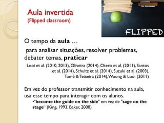 Aula invertida
(Flipped classroom)
O tempo da aula …
para analisar situações, resolver problemas,
debater temas, praticar
Looi et al. (2010, 2013), Oliveira (2014), Otero et al. (2011), Santos
et al. (2014), Schultz et al. (2014), Suzuki et al. (2003),
Tomé &Teixeira (2014),Woong & Looi (2011)
Em vez do professor transmitir conhecimento na aula,
usa esse tempo para interagir com os alunos.
•"become the guide on the side" em vez de "sage on the
stage“ (King, 1993; Baker, 2000)
 
