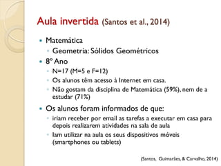 Aula invertida (Santos et al., 2014)
(Santos, Guimarães, & Carvalho, 2014)
 Matemática
◦ Geometria: Sólidos Geométricos
 8º Ano
◦ N=17 (M=5 e F=12)
◦ Os alunos têm acesso à Internet em casa.
◦ Não gostam da disciplina de Matemática (59%), nem de a
estudar (71%)
 Os alunos foram informados de que:
◦ iriam receber por email as tarefas a executar em casa para
depois realizarem atividades na sala de aula
◦ Iam utilizar na aula os seus dispositivos móveis
(smartphones ou tablets)
 