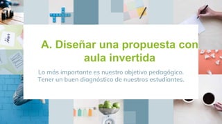 A. Diseñar una propuesta con
aula invertida
Lo más importante es nuestro objetivo pedagógico.
Tener un buen diagnóstico de nuestros estudiantes.
 