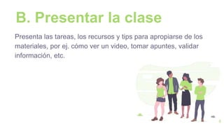B. Presentar la clase
Presenta las tareas, los recursos y tips para apropiarse de los
materiales, por ej. cómo ver un video, tomar apuntes, validar
información, etc.
6
 