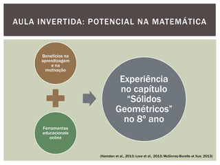 Benefícios na aprendizagem e na motivação 
Ferramentas educacionais online 
Experiência no capítulo “Sólidos Geométricos” no 8º ano 
AULA INVERTIDA: POTENCIAL NA MATEMÁTICA 
(Hamdan et al., 2013; Love et al., 2013; McGivney-Burelle et Xue, 2013)  