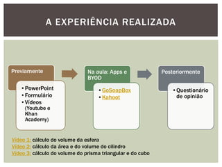 Previamente 
•PowerPoint 
•Formulário 
•Vídeos (Youtube e Khan Academy) 
Na aula: Apps e BYOD 
•GoSoapBox 
•Kahoot 
Posteriormente 
•Questionário de opinião 
A EXPERIÊNCIA REALIZADA 
Vídeo 1: cálculo do volume da esfera 
Vídeo 2: cálculo da área e do volume do cilindro 
Vídeo 3: cálculo do volume do prisma triangular e do cubo  