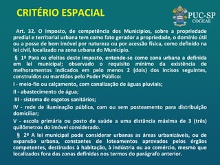 CRITÉRIO ESPACIAL 
Art. 32. O imposto, de competência dos Municípios, sobre a propriedade predial e territorial urbana tem como fato gerador a propriedade, o domínio útil ou a posse de bem imóvel por natureza ou por acessão física, como definido na lei civil, localizado na zona urbana do Município. 
§ 1º Para os efeitos deste imposto, entende-se como zona urbana a definida em lei municipal; observado o requisito mínimo da existência de melhoramentos indicados em pelo menos 2 (dois) dos incisos seguintes, construídos ou mantidos pelo Poder Público: 
I - meio-fio ou calçamento, com canalização de águas pluviais; 
II - abastecimento de água; 
III - sistema de esgotos sanitários; 
IV - rede de iluminação pública, com ou sem posteamento para distribuição domiciliar; 
V - escola primária ou posto de saúde a uma distância máxima de 3 (três) quilômetros do imóvel considerado. 
§ 2º A lei municipal pode considerar urbanas as áreas urbanizáveis, ou de expansão urbana, constantes de loteamentos aprovados pelos órgãos competentes, destinados à habitação, à indústria ou ao comércio, mesmo que localizados fora das zonas definidas nos termos do parágrafo anterior. 
 