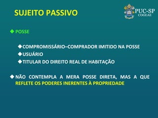 SUJEITO PASSIVO 
POSSE 
COMPROMISSÁRIO–COMPRADOR IMITIDO NA POSSE 
USUÁRIO 
TITULAR DO DIREITO REAL DE HABITAÇÃO 
NÃO CONTEMPLA A MERA POSSE DIRETA, MAS A QUE REFLETE OS PODERES INERENTES À PROPRIEDADE  