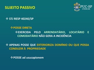 SUJEITO PASSIVO 
STJ RESP 40240/SP 
POSSE DIRETA 
EXERCIDA PELO ARRENDATÁRIO, LOCATÁRIO E COMODATÁRIO NÃO GERA A INCIDÊNCIA 
APENAS POSSE QUE EXTERIORIZA DOMÍNIO OU QUE POSSA CONDUZIR À PROPRIEDADE 
POSSE ad usucapionem  