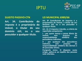 IPTU 
SUJEITO PASSIVO-CTN 
Art. 34. Contribuinte do imposto é o proprietário do imóvel, o titular do seu domínio útil, ou o seu possuidor a qualquer título. 
LEI MUNICIPAL 6989/66 
Art. 9º Contribuinte do imposto é o proprietário do imóvel, o titular do seu domínio útil. ou o seu possuidor a qualquer título. 
Art. 10. O imposto é devido, a critério da repartição competente: 
I - por quem exerça a posse direta do imóvel, sem prejuízo da responsabilidade solidária dos possuidores indiretos; 
II - por qualquer dos possuidores indiretos, sem prejuízo da responsabilidade solidária dos demais e do possuidor direto. 
Parágrafo único. O disposto neste artigo, aplica-se ao espólio das pessoas nele referidas.  