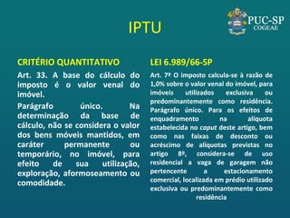 IPTU 
CRITÉRIO QUANTITATIVO 
Art. 33. A base do cálculo do imposto é o valor venal do imóvel. 
Parágrafo único. Na determinação da base de cálculo, não se considera o valor dos bens móveis mantidos, em caráter permanente ou temporário, no imóvel, para efeito de sua utilização, exploração, aformoseamento ou comodidade. 
LEI 6.989/66-SP 
Art. 7º O imposto calcula-se à razão de 1,0% sobre o valor venal do imóvel, para imóveis utilizados exclusiva ou predominantemente como residência. Parágrafo único. Para os efeitos de enquadramento na alíquota estabelecida no caput deste artigo, bem como nas faixas de desconto ou acréscimo de alíquotas previstas no artigo 8º, considera-se de uso residencial a vaga de garagem não pertencente a estacionamento comercial, localizada em prédio utilizado exclusiva ou predominantemente como residência 
 