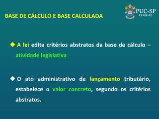 BASE DE CÁLCULO E BASE CALCULADA 
 A lei edita critérios abstratos da base de cálculo – atividade legislativa 
 O ato administrativo de lançamento tributário, estabelece o valor concreto, segundo os critérios abstratos. 
 