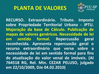 PLANTA DE VALORES 
RECURSO. Extraordinário. Tributo. Imposto sobre Propriedade Territorial Urbana - IPTU. Majoração da base de Cálculo. Publicação de mapas de valores genéricos. Necessidade de lei em sentido formal. Repercussão geral reconhecida. Apresenta repercussão geral o recurso extraordinário que verse sobre a necessidade de lei em sentido formal para fins de atualização do valor venal de imóveis. (AI 764518 RG, Rel. Min. CEZAR PELUSO, julgado em 22/10/2009, DJe 04.02.2010)  