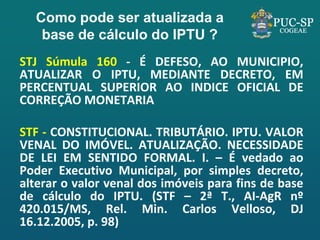 Como pode ser atualizada a base de cálculo do IPTU ? 
STJ Súmula 160 - É DEFESO, AO MUNICIPIO, ATUALIZAR O IPTU, MEDIANTE DECRETO, EM PERCENTUAL SUPERIOR AO INDICE OFICIAL DE CORREÇÃO MONETARIA 
STF - CONSTITUCIONAL. TRIBUTÁRIO. IPTU. VALOR VENAL DO IMÓVEL. ATUALIZAÇÃO. NECESSIDADE DE LEI EM SENTIDO FORMAL. I. – É vedado ao Poder Executivo Municipal, por simples decreto, alterar o valor venal dos imóveis para fins de base de cálculo do IPTU. (STF – 2ª T., AI-AgR nº 420.015/MS, Rel. Min. Carlos Velloso, DJ 16.12.2005, p. 98)  