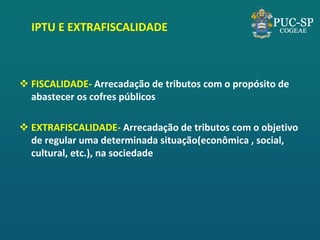 IPTU E EXTRAFISCALIDADE 
FISCALIDADE- Arrecadação de tributos com o propósito de abastecer os cofres públicos 
EXTRAFISCALIDADE- Arrecadação de tributos com o objetivo de regular uma determinada situação(econômica , social, cultural, etc.), na sociedade  
