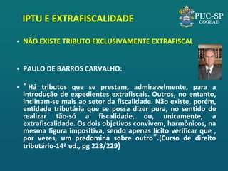 IPTU E EXTRAFISCALIDADE 
•NÃO EXISTE TRIBUTO EXCLUSIVAMENTE EXTRAFISCAL 
•PAULO DE BARROS CARVALHO: 
•“Há tributos que se prestam, admiravelmente, para a introdução de expedientes extrafiscais. Outros, no entanto, inclinam-se mais ao setor da fiscalidade. Não existe, porém, entidade tributária que se possa dizer pura, no sentido de realizar tão-só a fiscalidade, ou, unicamente, a extrafiscalidade. Os dois objetivos convivem, harmônicos, na mesma figura impositiva, sendo apenas lícito verificar que , por vezes, um predomina sobre outro”.(Curso de direito tributário-14ª ed., pg 228/229)  