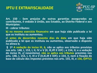 IPTU E EXTRAFISCALIDADE 
Art. 150 - Sem prejuízo de outras garantias asseguradas ao contribuinte, é vedado à União, aos Estados, ao Distrito Federal e aos Municípios: 
III - cobrar tributos: 
b) no mesmo exercício financeiro em que haja sido publicada a lei que os instituiu ou aumentou; 
c) antes de decorridos noventa dias da data em que haja sido publicada a lei que os instituiu ou aumentou, observado o disposto na alínea b; 
§ 1º A vedação do inciso III, b, não se aplica aos tributos previstos nos arts. 148, I, 153, I, II, IV e V (II, IE,IPI E IOF) ; e 154, II; e a vedação do inciso III, c( noventena), não se aplica aos tributos previstos nos arts. 148, I, 153, I, II, III e V (II,IE,IR E IOF); e 154, II, nem à fixação da base de cálculo dos impostos previstos nos arts. 155, III, e 156, I(IPTU) 
 