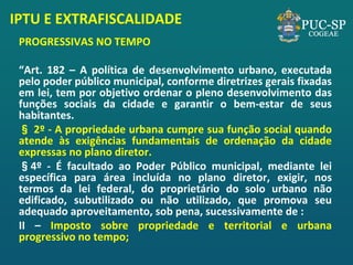 IPTU E EXTRAFISCALIDADE 
PROGRESSIVAS NO TEMPO 
“Art. 182 – A política de desenvolvimento urbano, executada pelo poder público municipal, conforme diretrizes gerais fixadas em lei, tem por objetivo ordenar o pleno desenvolvimento das funções sociais da cidade e garantir o bem-estar de seus habitantes. 
§ 2º - A propriedade urbana cumpre sua função social quando atende às exigências fundamentais de ordenação da cidade expressas no plano diretor. 
§4º - É facultado ao Poder Público municipal, mediante lei específica para área incluída no plano diretor, exigir, nos termos da lei federal, do proprietário do solo urbano não edificado, subutilizado ou não utilizado, que promova seu adequado aproveitamento, sob pena, sucessivamente de : 
II – Imposto sobre propriedade e territorial e urbana progressivo no tempo; 
 