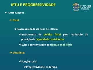 IPTU E PROGRESSIVIDADE 
Duas funções 
Fiscal 
Progressividade da base de cálculo 
Instrumento de política fiscal para realização do princípio da capacidade contributiva 
Evita a concentração de riqueza imobiliária 
Extrafiscal 
Função social 
Progressividade no tempo  