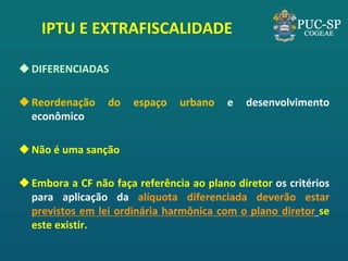 IPTU E EXTRAFISCALIDADE 
DIFERENCIADAS 
Reordenação do espaço urbano e desenvolvimento econômico 
Não é uma sanção 
Embora a CF não faça referência ao plano diretor os critérios para aplicação da alíquota diferenciada deverão estar previstos em lei ordinária harmônica com o plano diretor se este existir.  