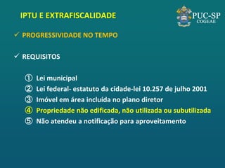 IPTU E EXTRAFISCALIDADE 
PROGRESSIVIDADE NO TEMPO 
REQUISITOS 
①Lei municipal 
②Lei federal- estatuto da cidade-lei 10.257 de julho 2001 
③Imóvel em área incluída no plano diretor 
④Propriedade não edificada, não utilizada ou subutilizada 
⑤Não atendeu a notificação para aproveitamento  